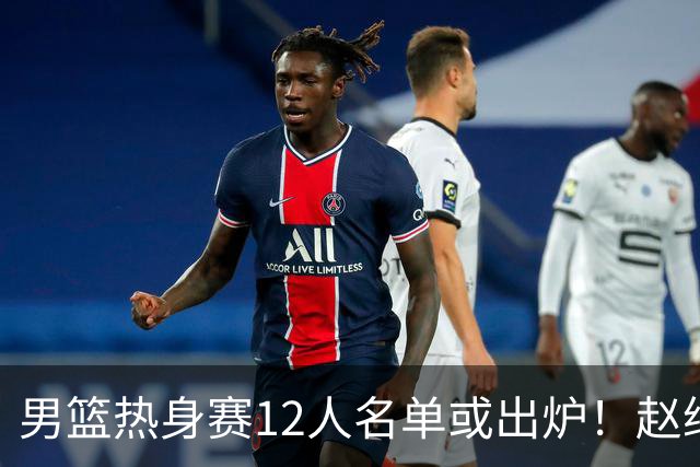 男篮热身赛12人名单或出炉！赵继伟胡金秋扛大旗，郭士强重点考察2人